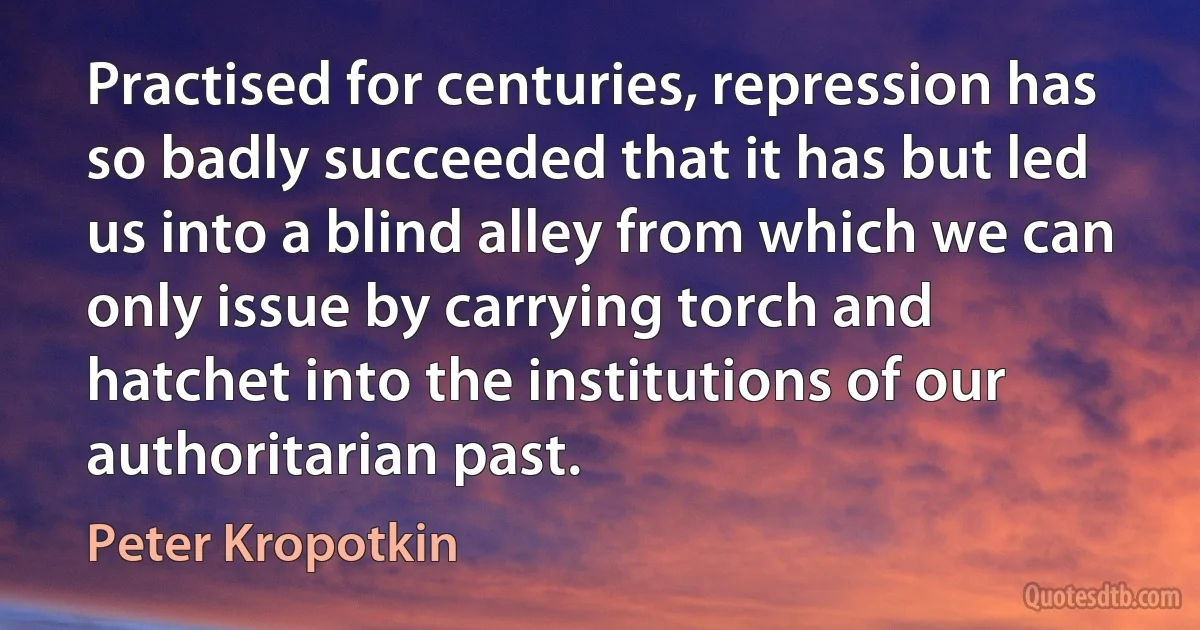 Practised for centuries, repression has so badly succeeded that it has but led us into a blind alley from which we can only issue by carrying torch and hatchet into the institutions of our authoritarian past. (Peter Kropotkin)