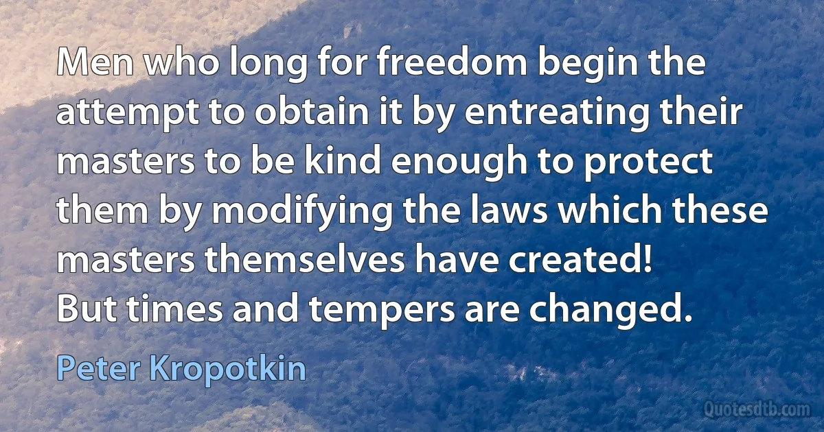 Men who long for freedom begin the attempt to obtain it by entreating their masters to be kind enough to protect them by modifying the laws which these masters themselves have created!
But times and tempers are changed. (Peter Kropotkin)