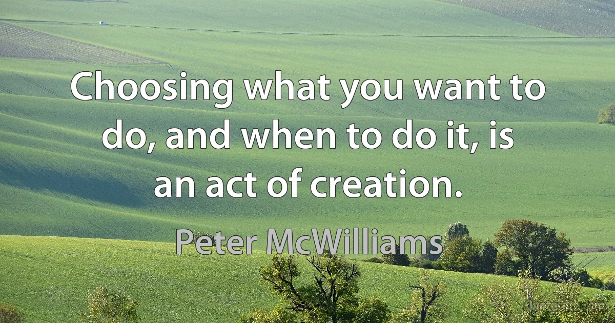 Choosing what you want to do, and when to do it, is an act of creation. (Peter McWilliams)