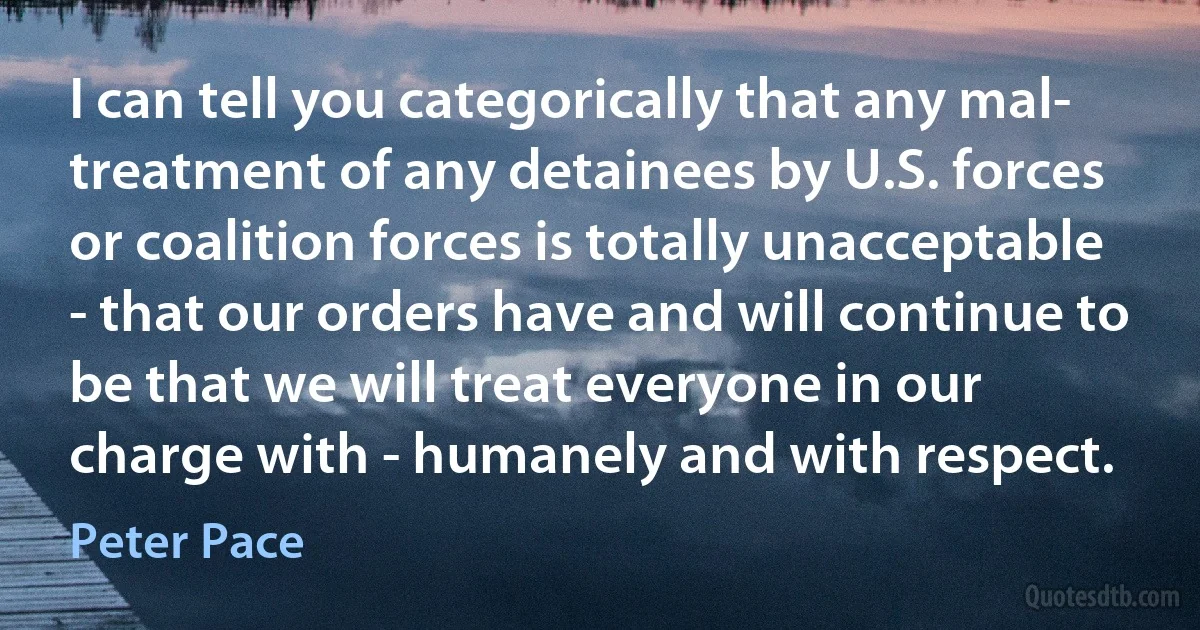 I can tell you categorically that any mal- treatment of any detainees by U.S. forces or coalition forces is totally unacceptable - that our orders have and will continue to be that we will treat everyone in our charge with - humanely and with respect. (Peter Pace)