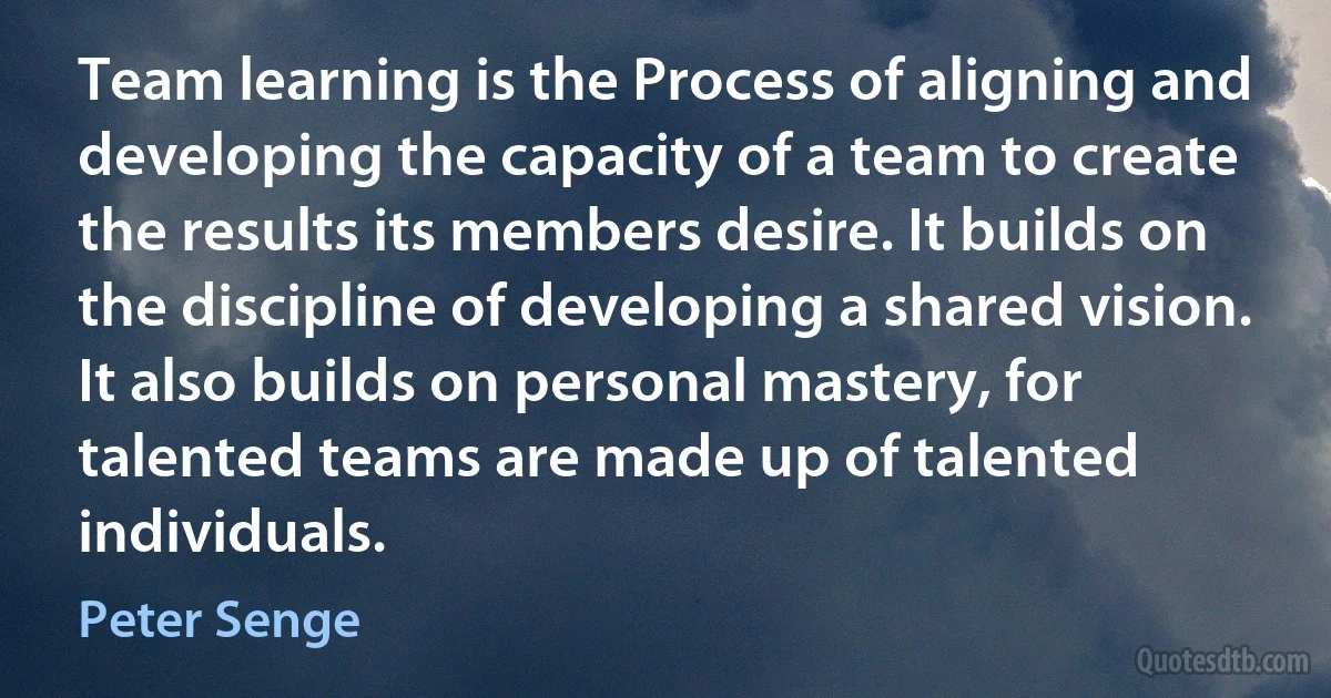 Team learning is the Process of aligning and developing the capacity of a team to create the results its members desire. It builds on the discipline of developing a shared vision. It also builds on personal mastery, for talented teams are made up of talented individuals. (Peter Senge)