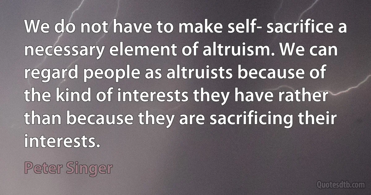 We do not have to make self- sacrifice a necessary element of altruism. We can regard people as altruists because of the kind of interests they have rather than because they are sacrificing their interests. (Peter Singer)