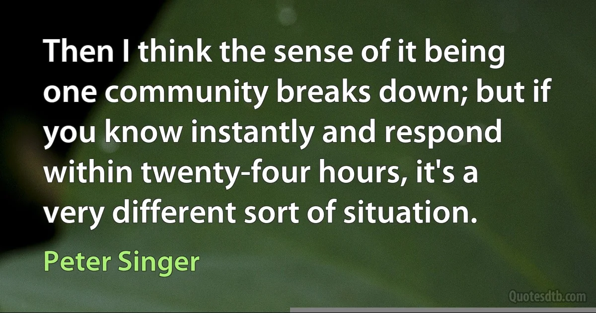 Then I think the sense of it being one community breaks down; but if you know instantly and respond within twenty-four hours, it's a very different sort of situation. (Peter Singer)