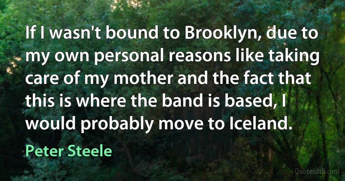 If I wasn't bound to Brooklyn, due to my own personal reasons like taking care of my mother and the fact that this is where the band is based, I would probably move to Iceland. (Peter Steele)