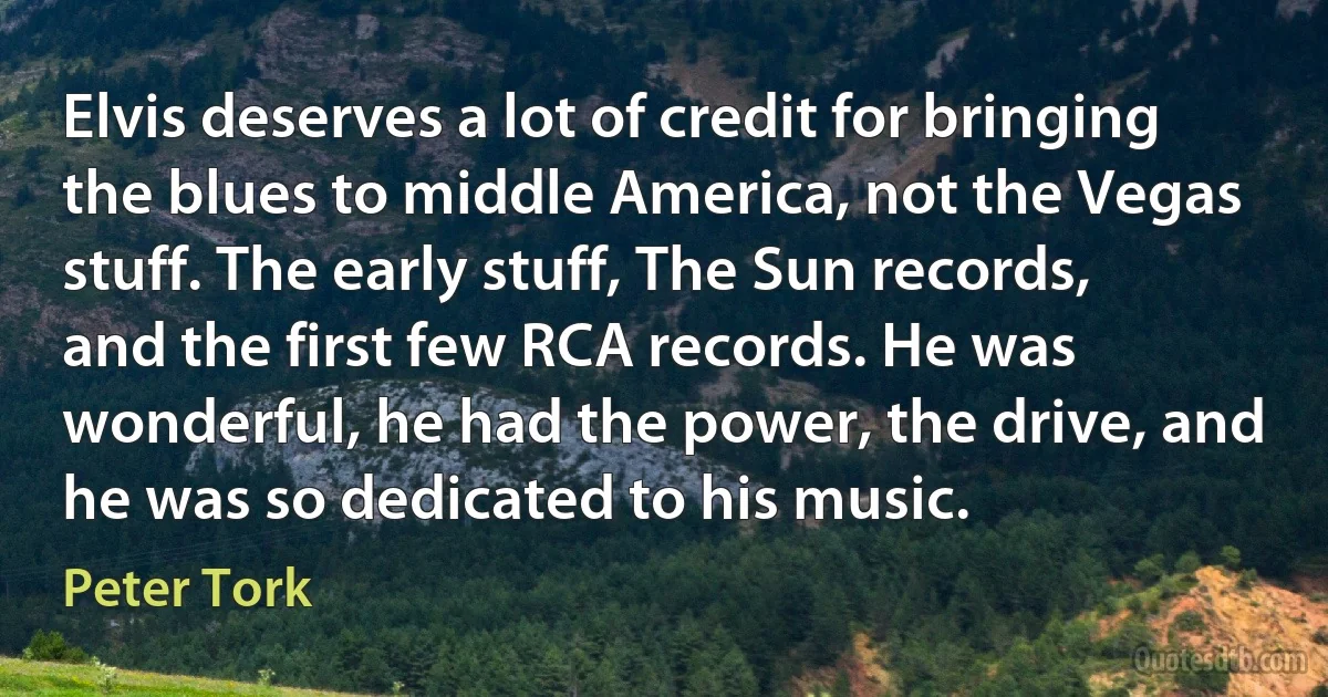 Elvis deserves a lot of credit for bringing the blues to middle America, not the Vegas stuff. The early stuff, The Sun records, and the first few RCA records. He was wonderful, he had the power, the drive, and he was so dedicated to his music. (Peter Tork)