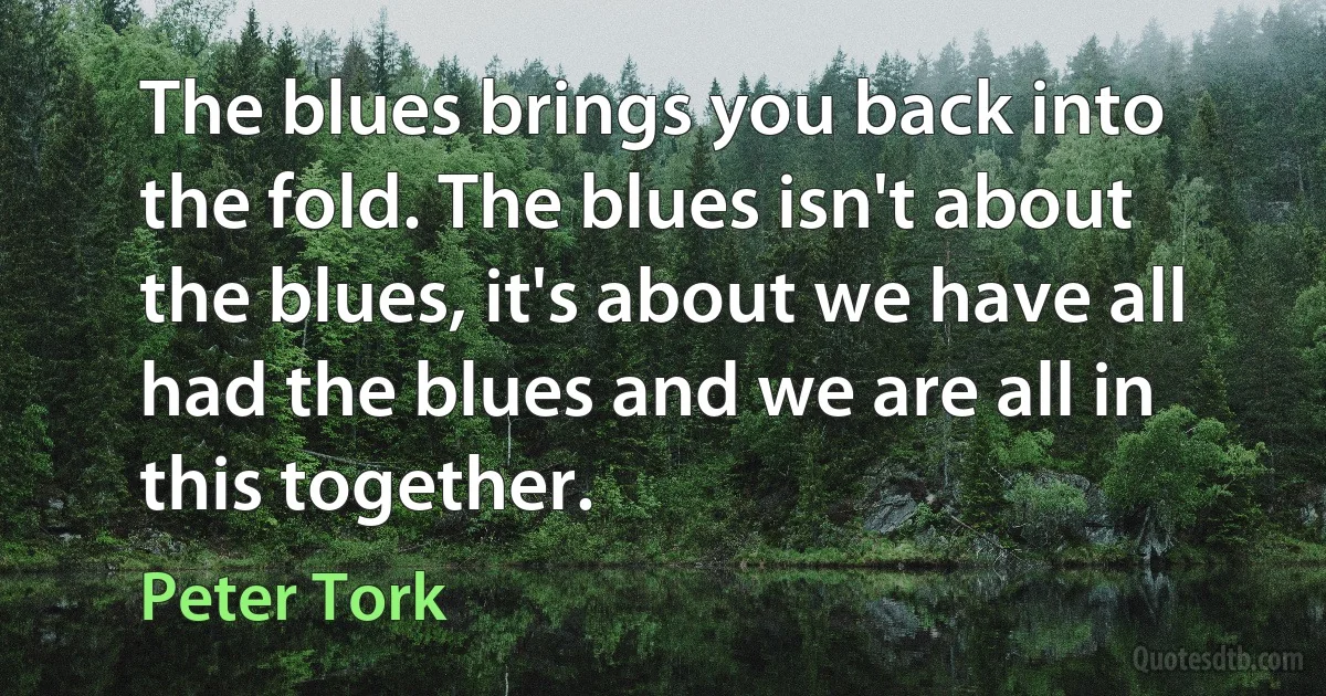 The blues brings you back into the fold. The blues isn't about the blues, it's about we have all had the blues and we are all in this together. (Peter Tork)