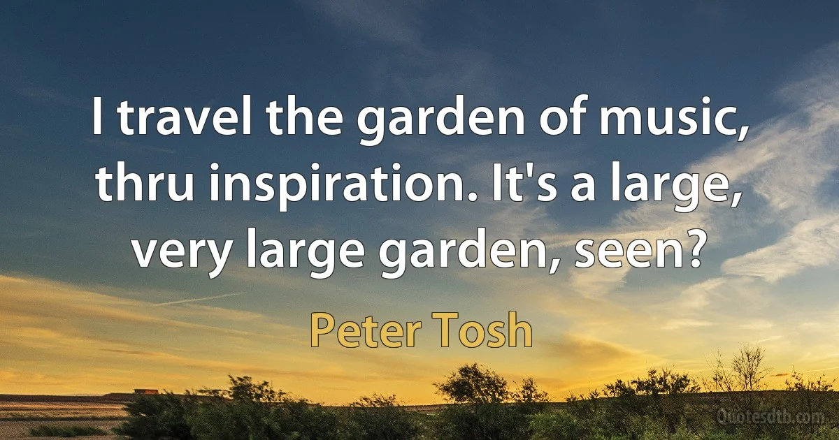 I travel the garden of music, thru inspiration. It's a large, very large garden, seen? (Peter Tosh)