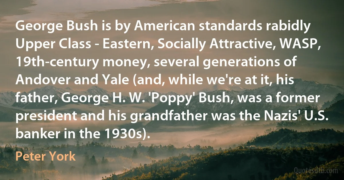 George Bush is by American standards rabidly Upper Class - Eastern, Socially Attractive, WASP, 19th-century money, several generations of Andover and Yale (and, while we're at it, his father, George H. W. 'Poppy' Bush, was a former president and his grandfather was the Nazis' U.S. banker in the 1930s). (Peter York)