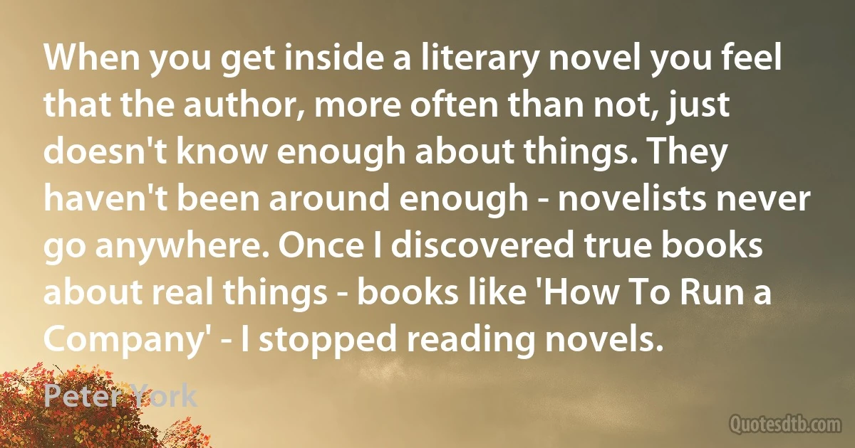 When you get inside a literary novel you feel that the author, more often than not, just doesn't know enough about things. They haven't been around enough - novelists never go anywhere. Once I discovered true books about real things - books like 'How To Run a Company' - I stopped reading novels. (Peter York)