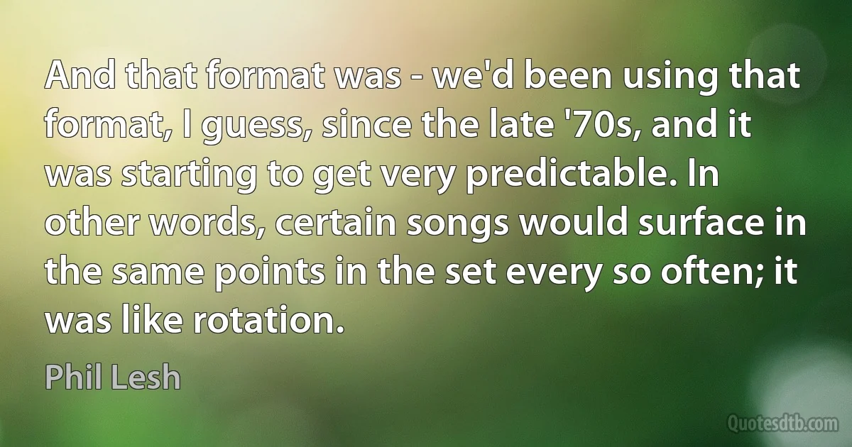 And that format was - we'd been using that format, I guess, since the late '70s, and it was starting to get very predictable. In other words, certain songs would surface in the same points in the set every so often; it was like rotation. (Phil Lesh)