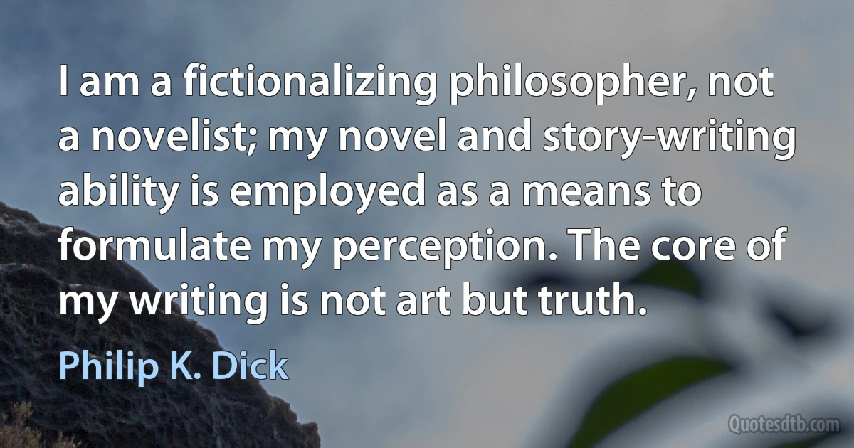 I am a fictionalizing philosopher, not a novelist; my novel and story-writing ability is employed as a means to formulate my perception. The core of my writing is not art but truth. (Philip K. Dick)