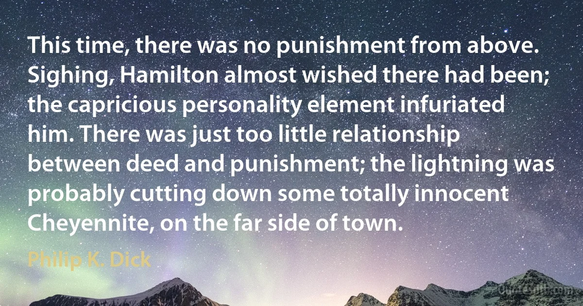 This time, there was no punishment from above. Sighing, Hamilton almost wished there had been; the capricious personality element infuriated him. There was just too little relationship between deed and punishment; the lightning was probably cutting down some totally innocent Cheyennite, on the far side of town. (Philip K. Dick)