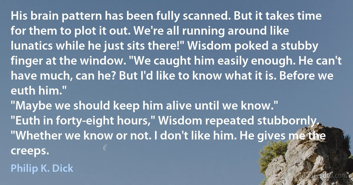 His brain pattern has been fully scanned. But it takes time for them to plot it out. We're all running around like lunatics while he just sits there!" Wisdom poked a stubby finger at the window. "We caught him easily enough. He can't have much, can he? But I'd like to know what it is. Before we euth him."
"Maybe we should keep him alive until we know."
"Euth in forty-eight hours," Wisdom repeated stubbornly. "Whether we know or not. I don't like him. He gives me the creeps. (Philip K. Dick)