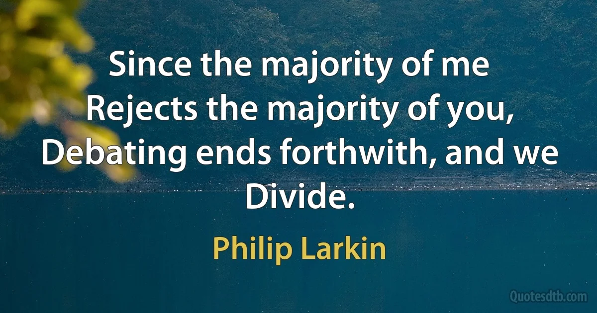 Since the majority of me
Rejects the majority of you,
Debating ends forthwith, and we
Divide. (Philip Larkin)