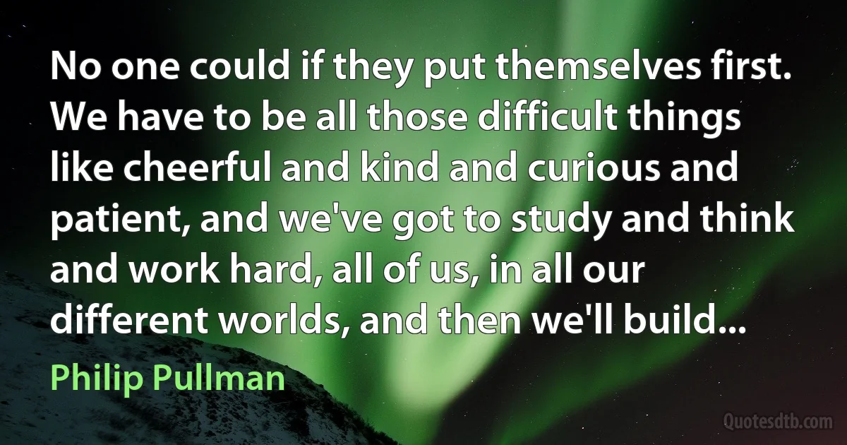 No one could if they put themselves first. We have to be all those difficult things like cheerful and kind and curious and patient, and we've got to study and think and work hard, all of us, in all our different worlds, and then we'll build... (Philip Pullman)