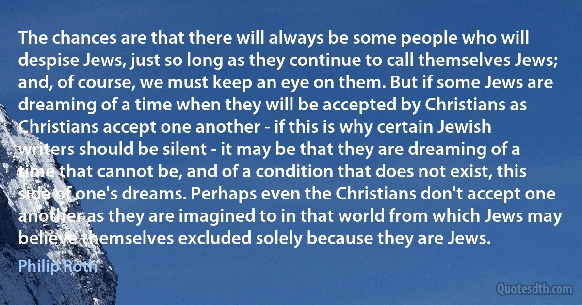 The chances are that there will always be some people who will despise Jews, just so long as they continue to call themselves Jews; and, of course, we must keep an eye on them. But if some Jews are dreaming of a time when they will be accepted by Christians as Christians accept one another - if this is why certain Jewish writers should be silent - it may be that they are dreaming of a time that cannot be, and of a condition that does not exist, this side of one's dreams. Perhaps even the Christians don't accept one another as they are imagined to in that world from which Jews may believe themselves excluded solely because they are Jews. (Philip Roth)