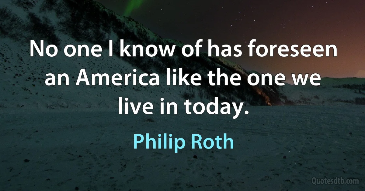 No one I know of has foreseen an America like the one we live in today. (Philip Roth)