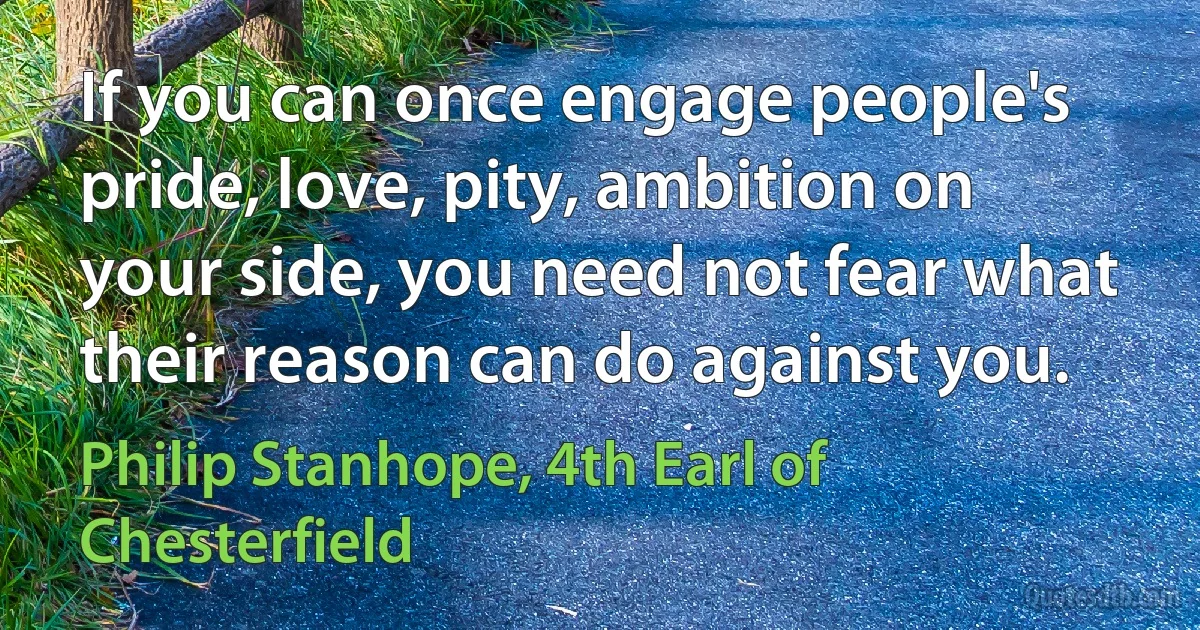 If you can once engage people's pride, love, pity, ambition on your side, you need not fear what their reason can do against you. (Philip Stanhope, 4th Earl of Chesterfield)