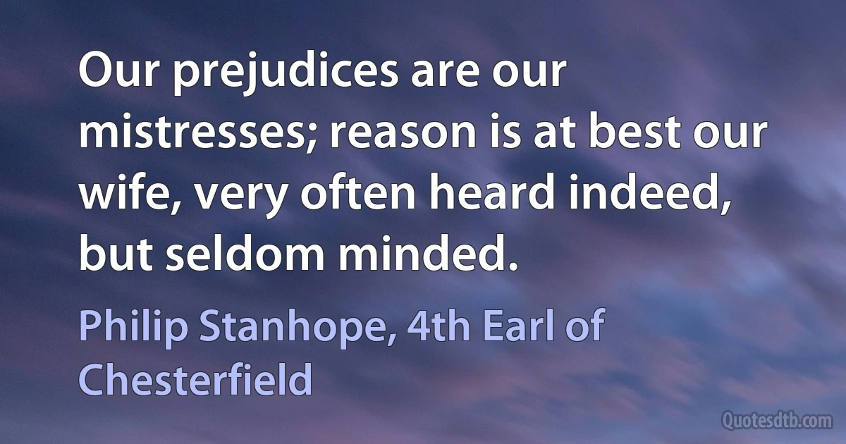 Our prejudices are our mistresses; reason is at best our wife, very often heard indeed, but seldom minded. (Philip Stanhope, 4th Earl of Chesterfield)