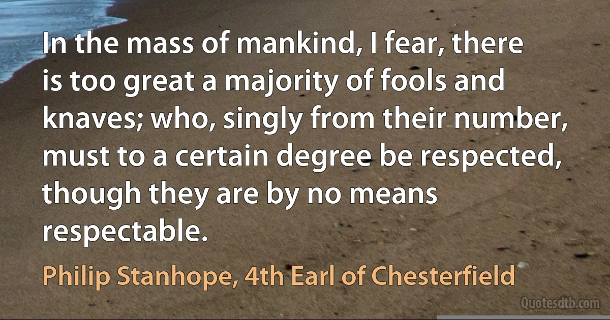 In the mass of mankind, I fear, there is too great a majority of fools and knaves; who, singly from their number, must to a certain degree be respected, though they are by no means respectable. (Philip Stanhope, 4th Earl of Chesterfield)