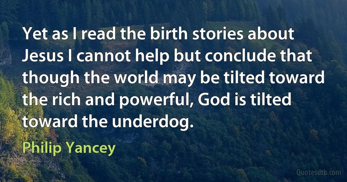 Yet as I read the birth stories about Jesus I cannot help but conclude that though the world may be tilted toward the rich and powerful, God is tilted toward the underdog. (Philip Yancey)