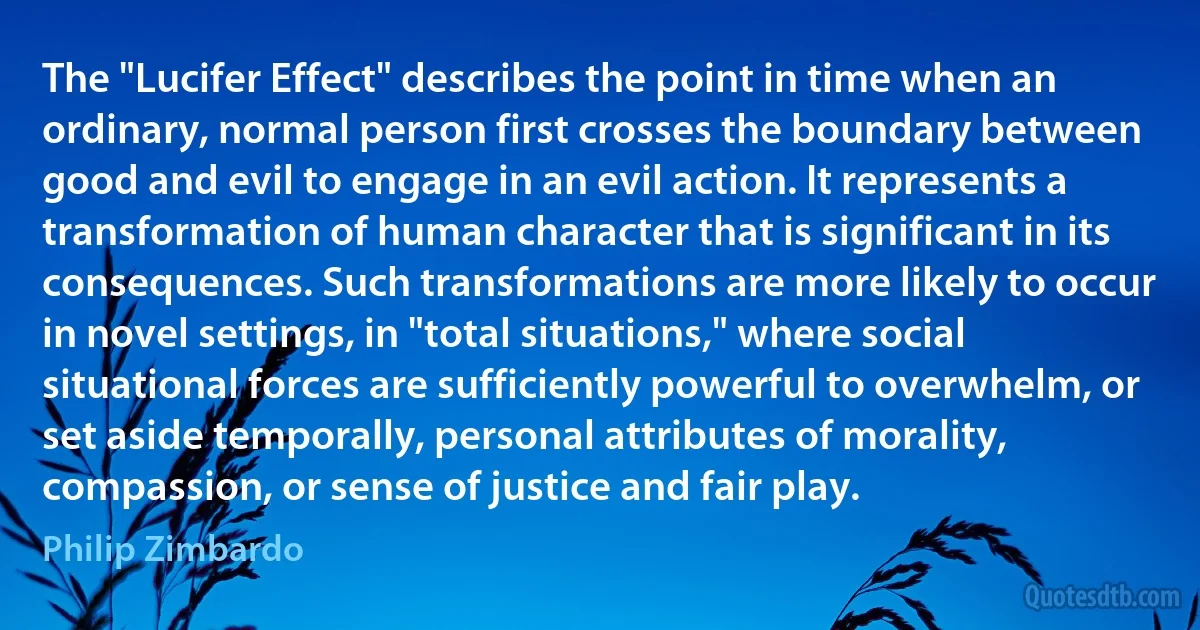 The "Lucifer Effect" describes the point in time when an ordinary, normal person first crosses the boundary between good and evil to engage in an evil action. It represents a transformation of human character that is significant in its consequences. Such transformations are more likely to occur in novel settings, in "total situations," where social situational forces are sufficiently powerful to overwhelm, or set aside temporally, personal attributes of morality, compassion, or sense of justice and fair play. (Philip Zimbardo)