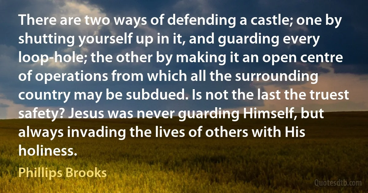 There are two ways of defending a castle; one by shutting yourself up in it, and guarding every loop-hole; the other by making it an open centre of operations from which all the surrounding country may be subdued. Is not the last the truest safety? Jesus was never guarding Himself, but always invading the lives of others with His holiness. (Phillips Brooks)