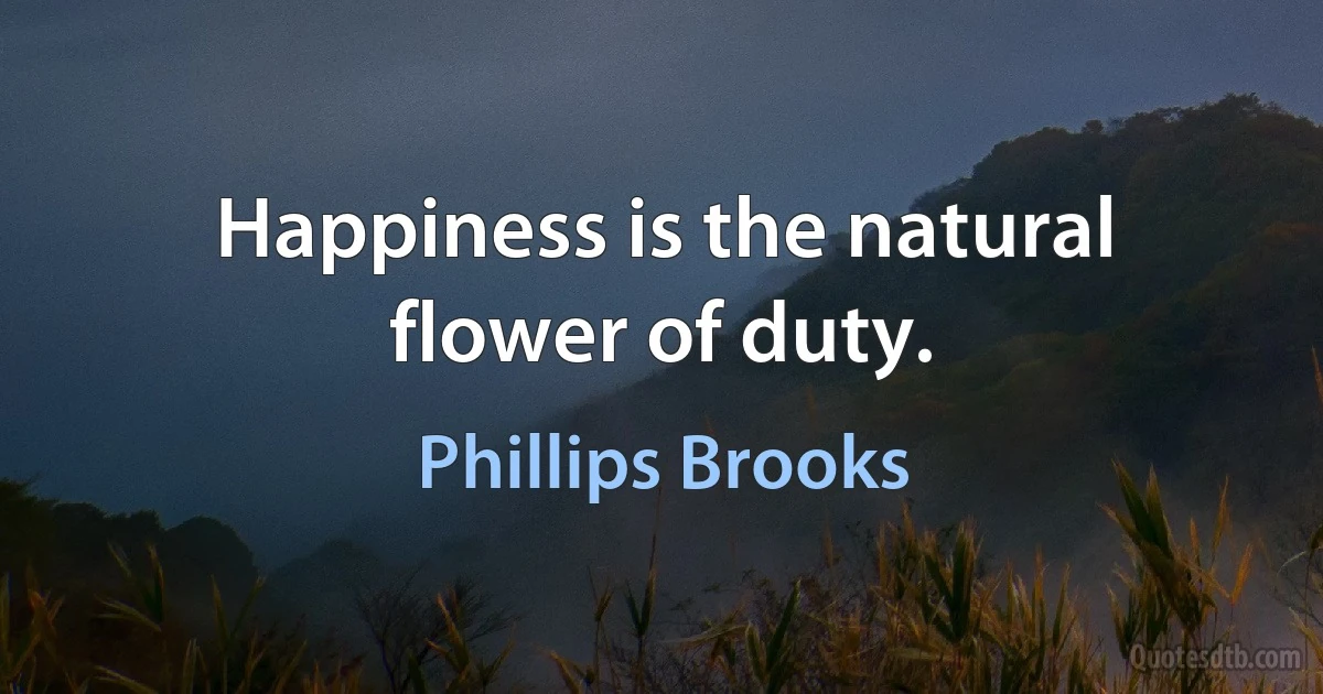 Happiness is the natural flower of duty. (Phillips Brooks)