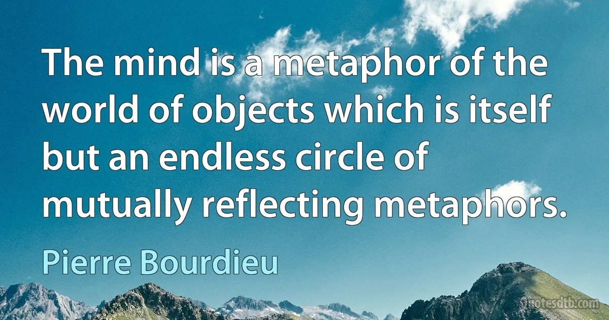 The mind is a metaphor of the world of objects which is itself but an endless circle of mutually reflecting metaphors. (Pierre Bourdieu)