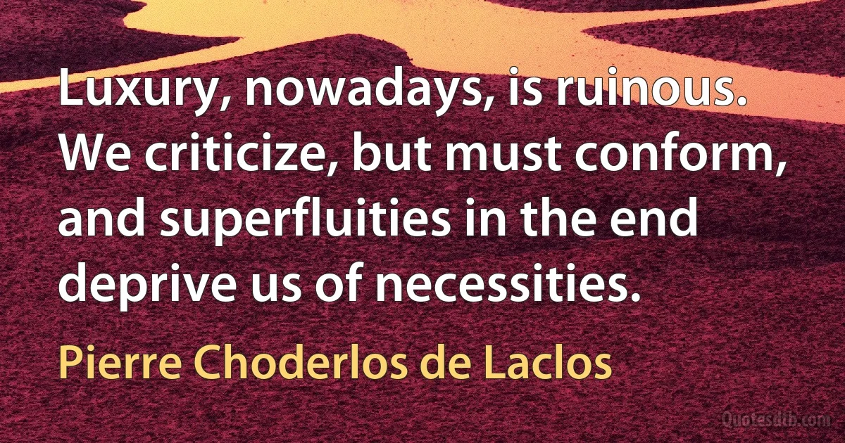 Luxury, nowadays, is ruinous. We criticize, but must conform, and superfluities in the end deprive us of necessities. (Pierre Choderlos de Laclos)