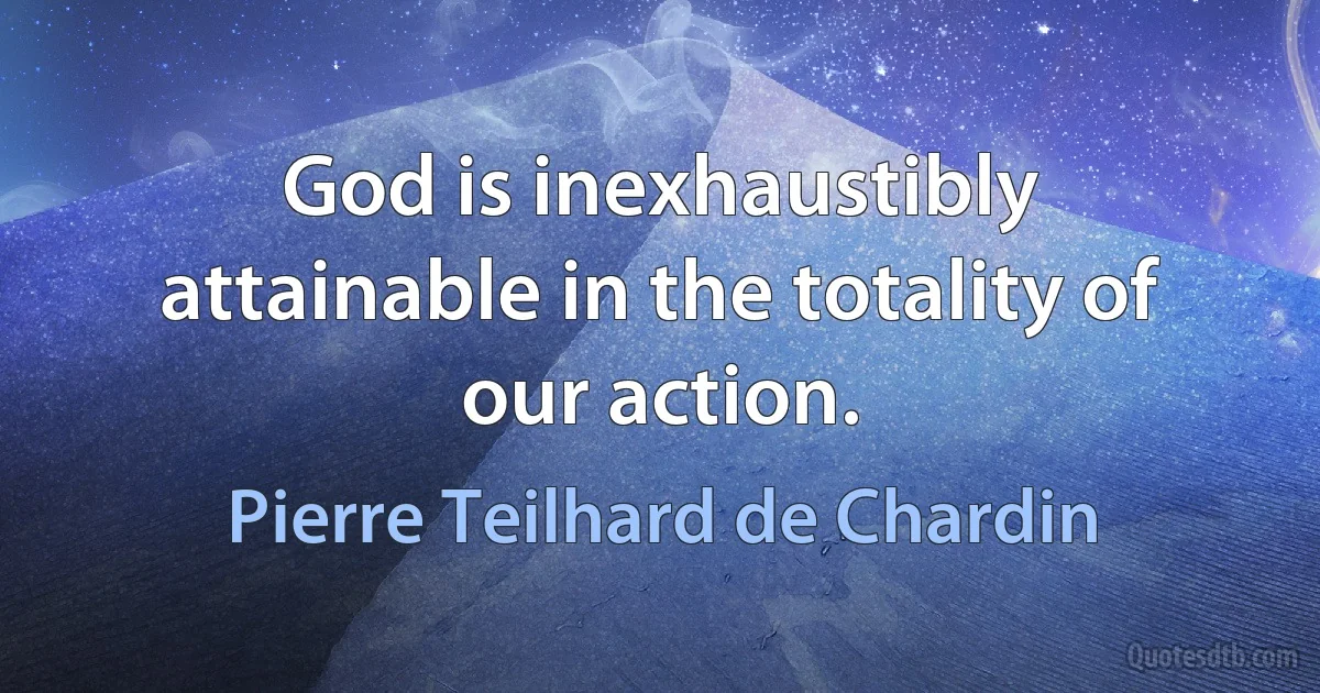 God is inexhaustibly attainable in the totality of our action. (Pierre Teilhard de Chardin)