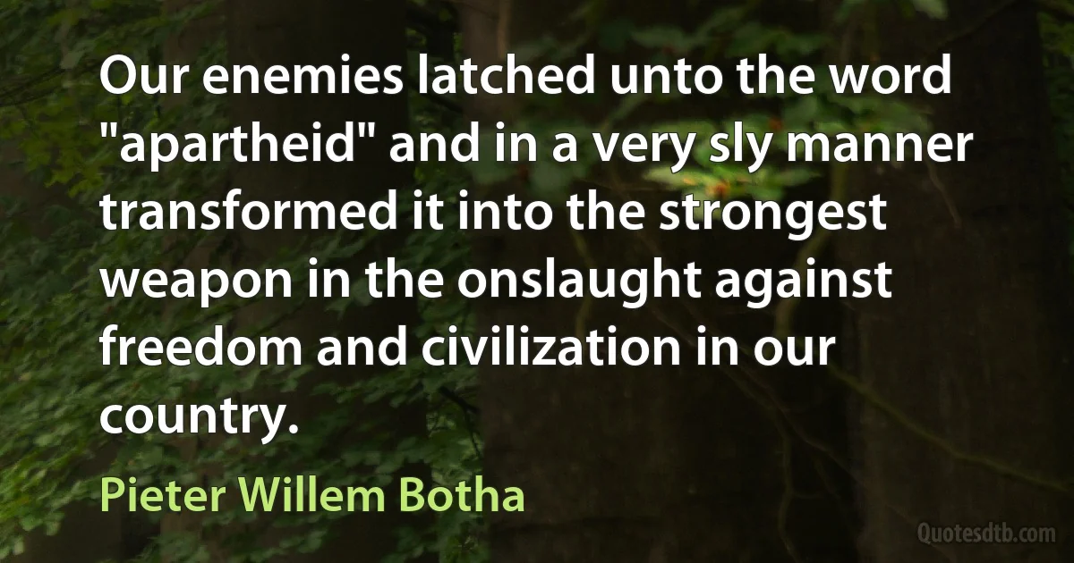 Our enemies latched unto the word "apartheid" and in a very sly manner transformed it into the strongest weapon in the onslaught against freedom and civilization in our country. (Pieter Willem Botha)