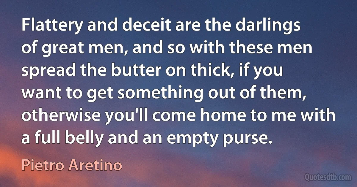 Flattery and deceit are the darlings of great men, and so with these men spread the butter on thick, if you want to get something out of them, otherwise you'll come home to me with a full belly and an empty purse. (Pietro Aretino)