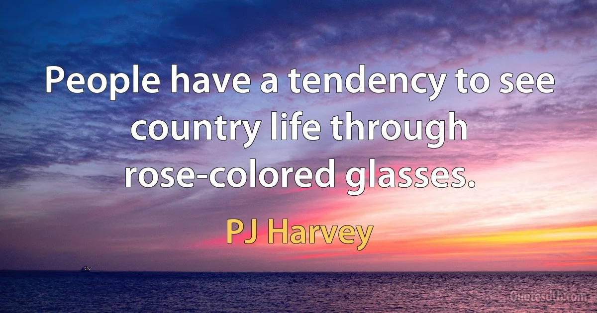 People have a tendency to see country life through rose-colored glasses. (PJ Harvey)