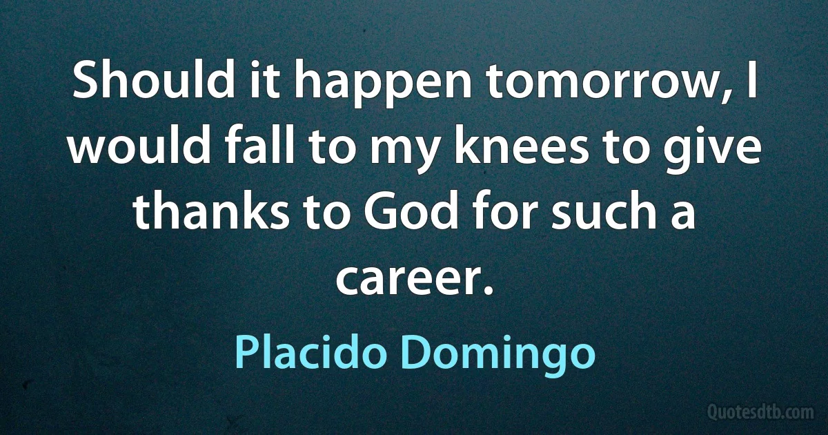 Should it happen tomorrow, I would fall to my knees to give thanks to God for such a career. (Placido Domingo)