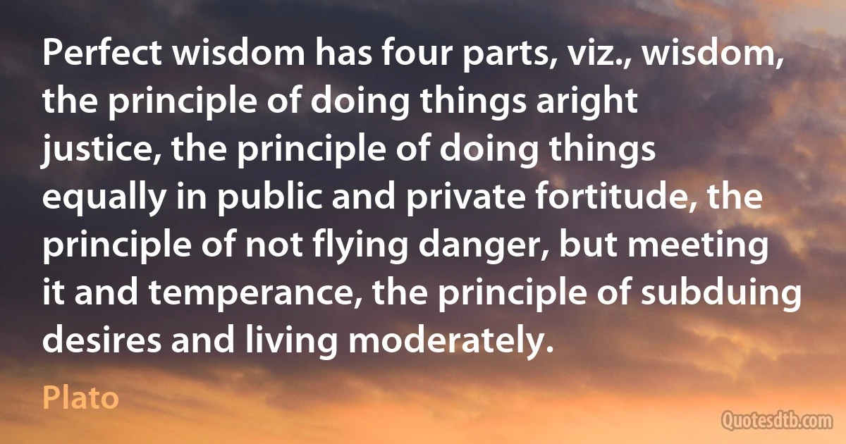 Perfect wisdom has four parts, viz., wisdom, the principle of doing things aright justice, the principle of doing things equally in public and private fortitude, the principle of not flying danger, but meeting it and temperance, the principle of subduing desires and living moderately. (Plato)