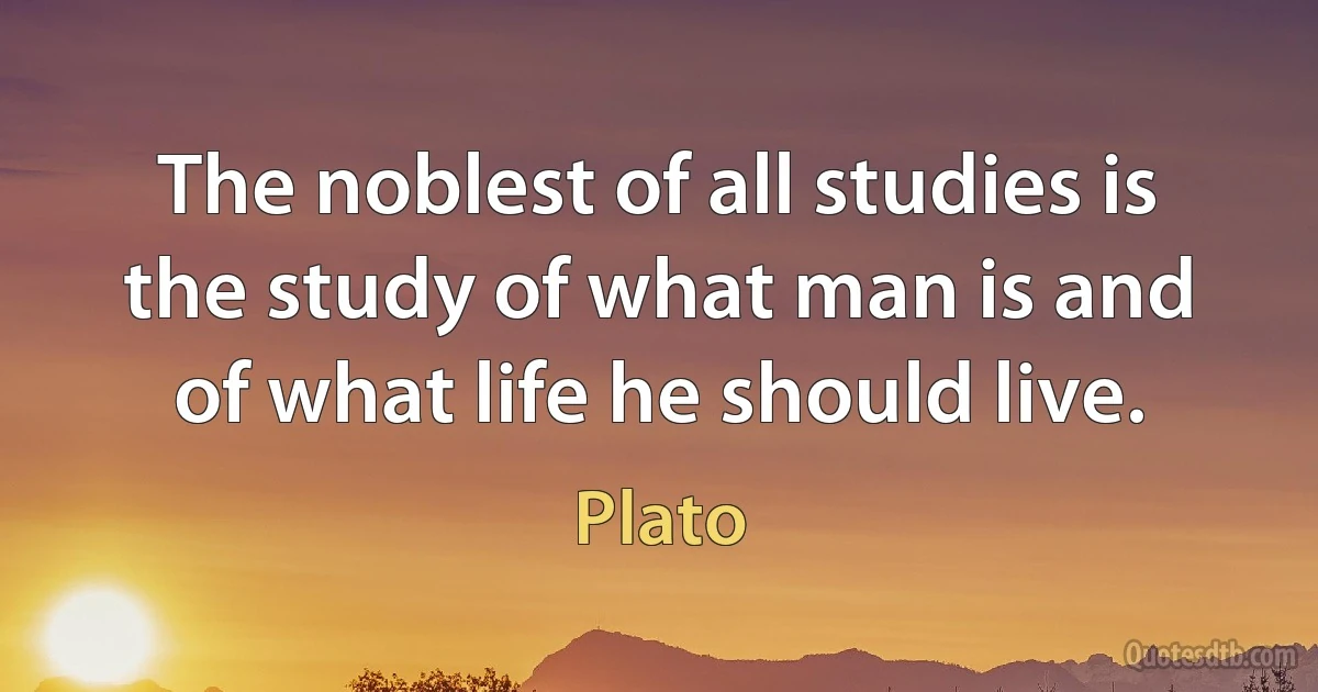 The noblest of all studies is the study of what man is and of what life he should live. (Plato)