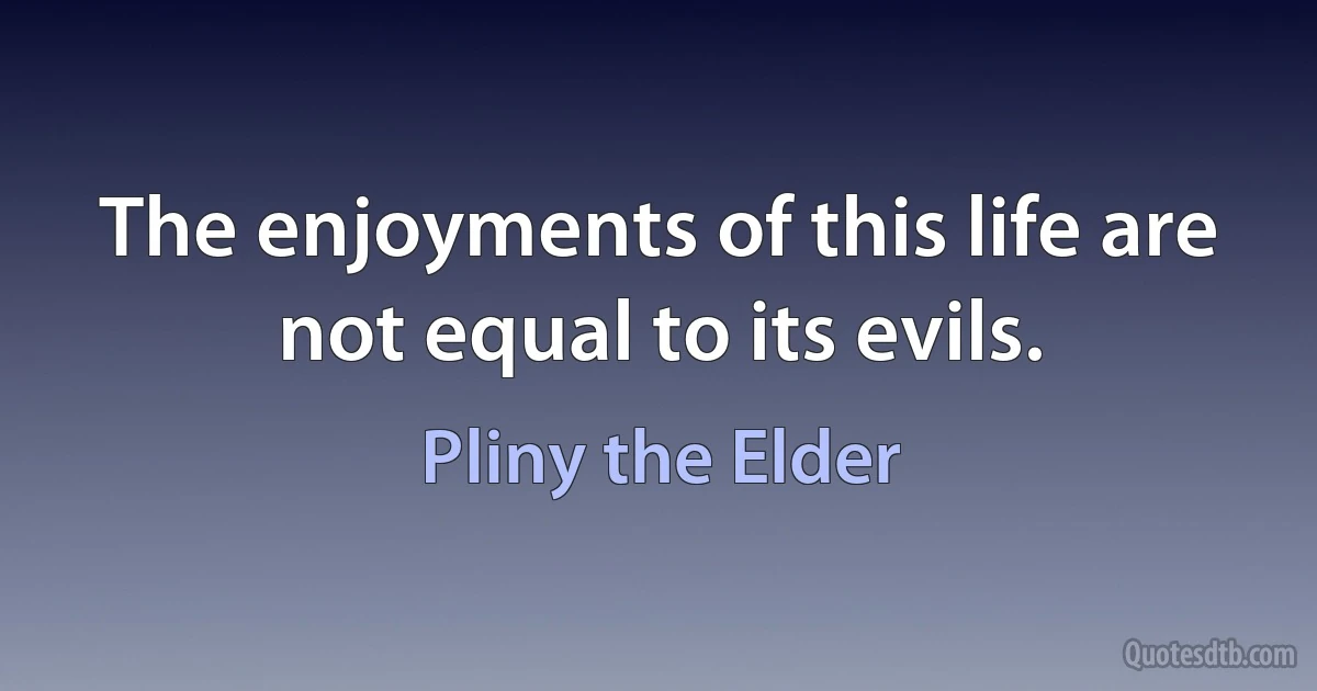 The enjoyments of this life are not equal to its evils. (Pliny the Elder)