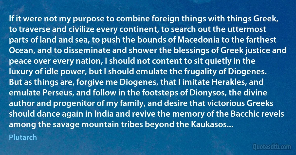 If it were not my purpose to combine foreign things with things Greek, to traverse and civilize every continent, to search out the uttermost parts of land and sea, to push the bounds of Macedonia to the farthest Ocean, and to disseminate and shower the blessings of Greek justice and peace over every nation, I should not content to sit quietly in the luxury of idle power, but I should emulate the frugality of Diogenes. But as things are, forgive me Diogenes, that I imitate Herakles, and emulate Perseus, and follow in the footsteps of Dionysos, the divine author and progenitor of my family, and desire that victorious Greeks should dance again in India and revive the memory of the Bacchic revels among the savage mountain tribes beyond the Kaukasos... (Plutarch)