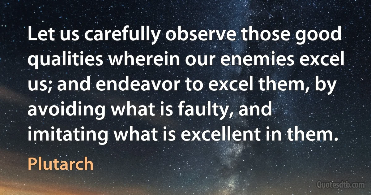 Let us carefully observe those good qualities wherein our enemies excel us; and endeavor to excel them, by avoiding what is faulty, and imitating what is excellent in them. (Plutarch)