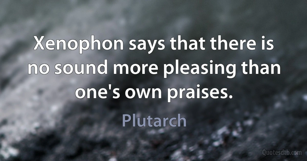 Xenophon says that there is no sound more pleasing than one's own praises. (Plutarch)