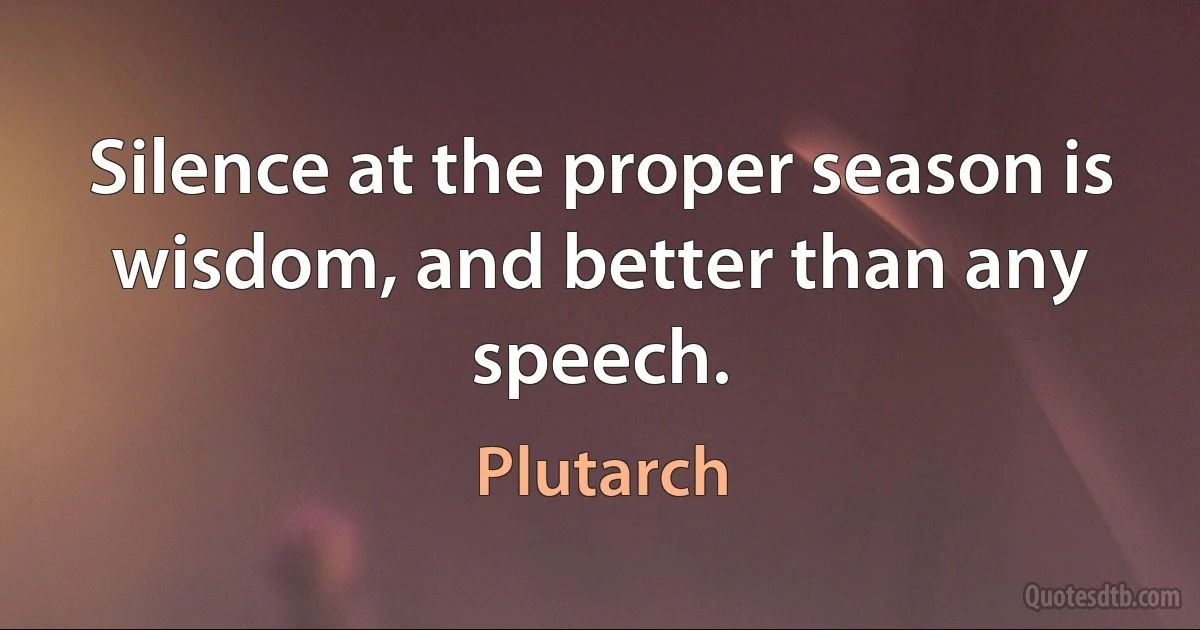 Silence at the proper season is wisdom, and better than any speech. (Plutarch)