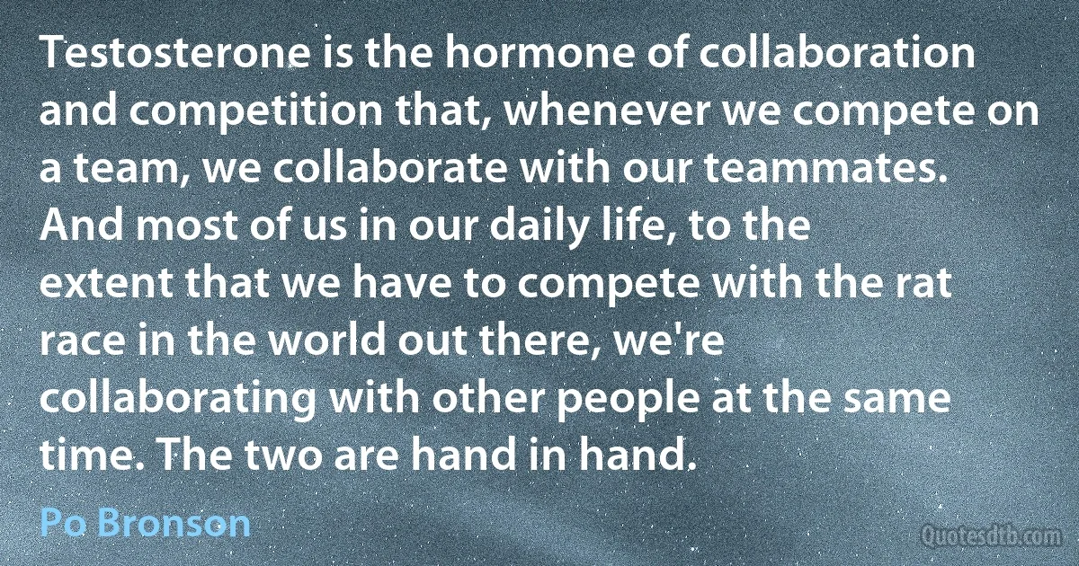 Testosterone is the hormone of collaboration and competition that, whenever we compete on a team, we collaborate with our teammates. And most of us in our daily life, to the extent that we have to compete with the rat race in the world out there, we're collaborating with other people at the same time. The two are hand in hand. (Po Bronson)