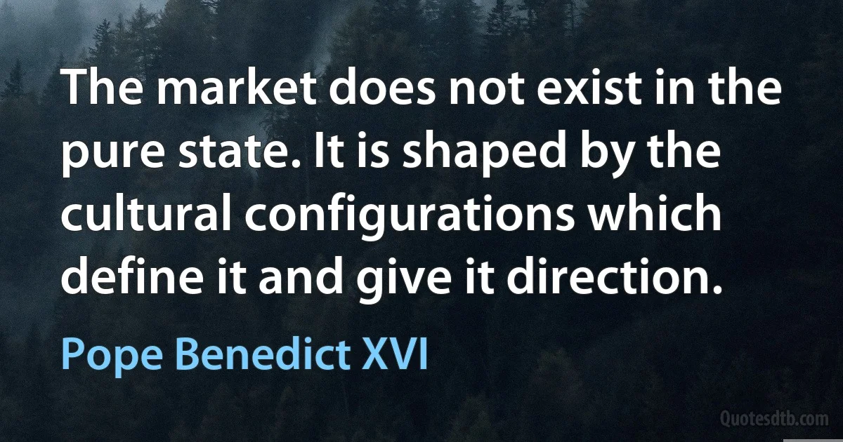 The market does not exist in the pure state. It is shaped by the cultural configurations which define it and give it direction. (Pope Benedict XVI)