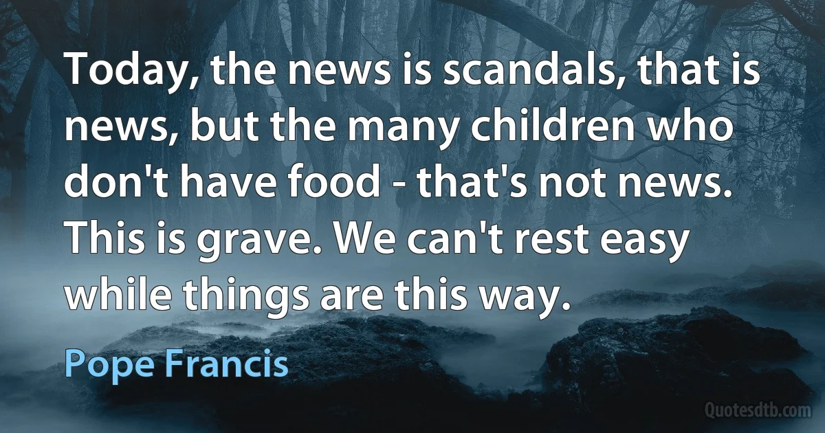 Today, the news is scandals, that is news, but the many children who don't have food - that's not news. This is grave. We can't rest easy while things are this way. (Pope Francis)