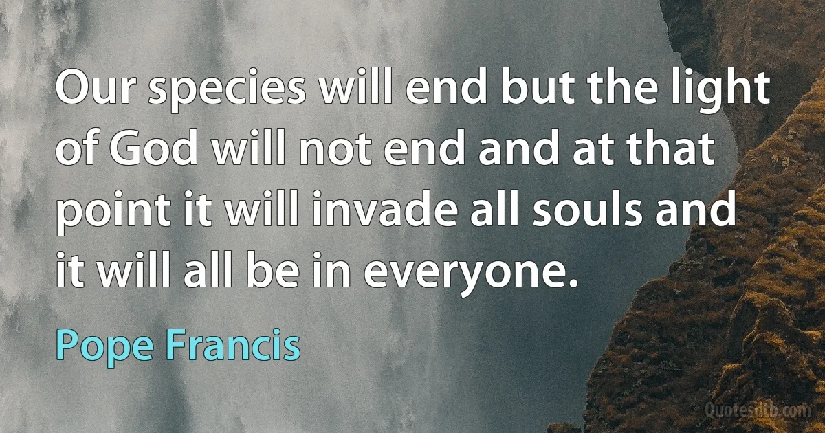 Our species will end but the light of God will not end and at that point it will invade all souls and it will all be in everyone. (Pope Francis)