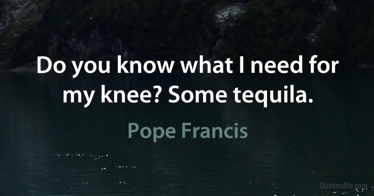 Do you know what I need for my knee? Some tequila. (Pope Francis)