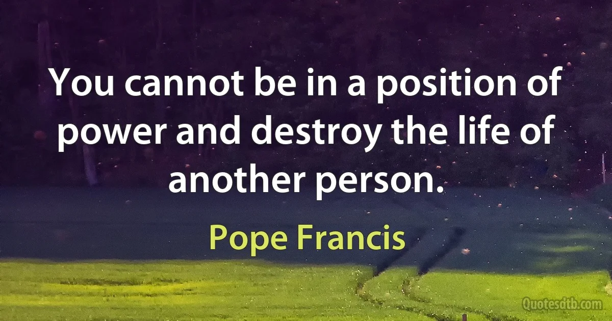 You cannot be in a position of power and destroy the life of another person. (Pope Francis)