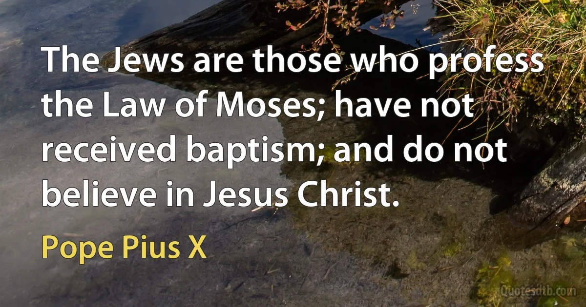 The Jews are those who profess the Law of Moses; have not received baptism; and do not believe in Jesus Christ. (Pope Pius X)