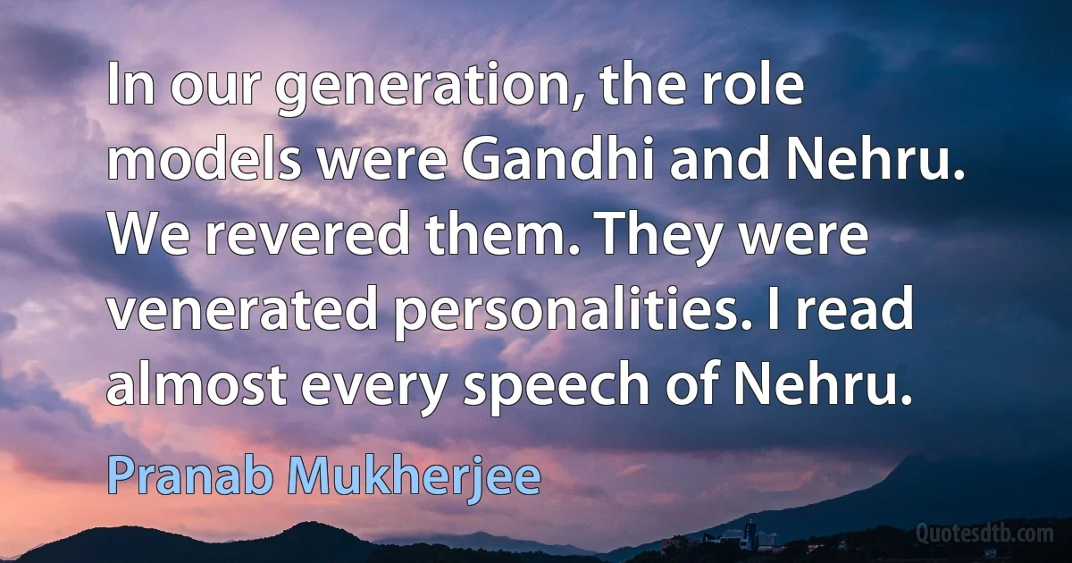 In our generation, the role models were Gandhi and Nehru. We revered them. They were venerated personalities. I read almost every speech of Nehru. (Pranab Mukherjee)